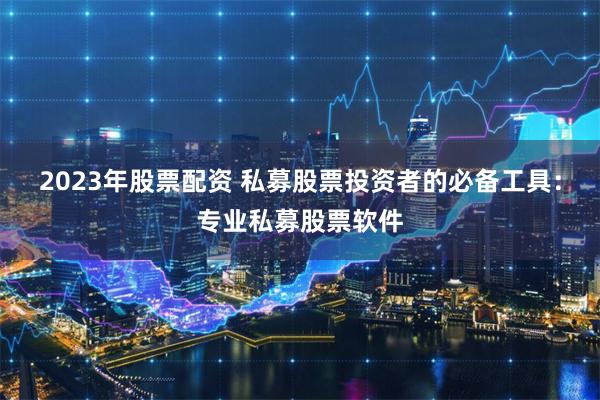 2023年股票配资 私募股票投资者的必备工具：专业私募股票软件