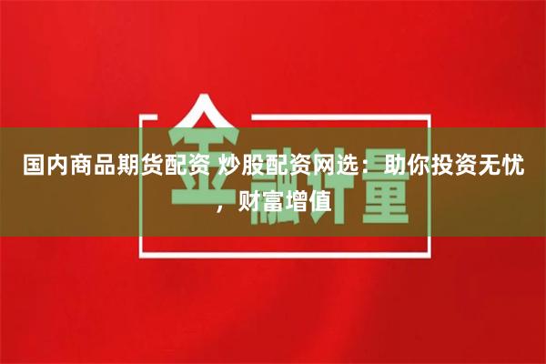 国内商品期货配资 炒股配资网选：助你投资无忧，财富增值