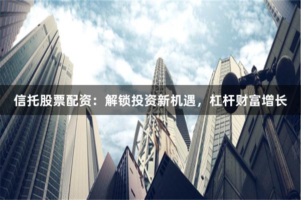信托股票配资：解锁投资新机遇，杠杆财富增长