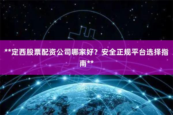 **定西股票配资公司哪家好？安全正规平台选择指南**