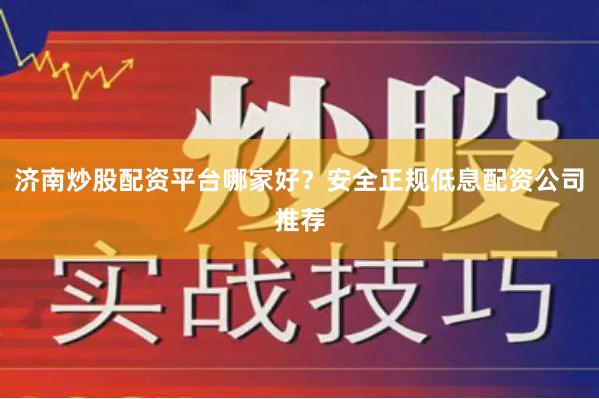 济南炒股配资平台哪家好?安全正规低息配资公司推荐