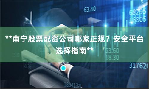 **南宁股票配资公司哪家正规？安全平台选择指南**