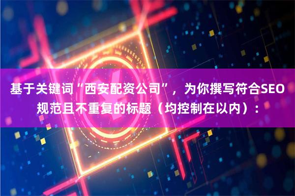 基于关键词“西安配资公司”，为你撰写符合SEO规范且不重复的标题（均控制在以内）：